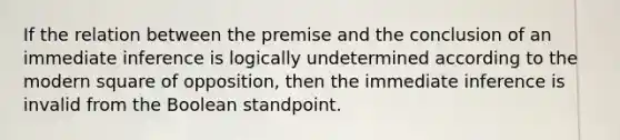 If the relation between the premise and the conclusion of an immediate inference is logically undetermined according to the modern square of opposition, then the immediate inference is invalid from the Boolean standpoint.