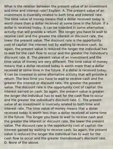 What is the relation between the present value of an investment and time and interest​ rate? Explain. A. The present value of an investment is inversely related to both time and interest rate. The time value of money means that a dollar received today is worth more than a dollar received at some time in the future. If a dollar is received​ today, it can be invested in some alternative activity that will provide a return. The longer you have to wait to receive cash and the greater the interest or discount​ rate, the lower the present value. The discount rate is the opportunity cost of​ capital: the interest lost by waiting to receive cash. So​ again, the present value is reduced the longer the individual has to wait for the cash flow to occur and the greater the​ individual's discount rate. B. The present value of an investment and the time value of money are very different. The time value of money means that a dollar received today is worth more than a dollar received at some time in the future. If a dollar is received​ today, it can be invested in some alternative activity that will provide a return. The less time you have to wait to receive cash and the greater the interest or discount​ rate, the greater the present value. The discount rate is the opportunity cost of​ capital: the interest earned on cash. So​ again, the present value is greater the longer the individual has to wait for the cash flow to occur and the greater the​ individual's discount rate. C. The present value of an investment is inversely related to both time and interest rate. The time value of money means that a dollar received today is worth less than a dollar received at some time in the future. The longer you have to wait to receive cash and the greater the interest or discount​ rate, the lower the present value. The discount rate is the opportunity cost of​ capital: the interest gained by waiting to receive cash. So​ again, the present value is reduced the longer the individual has to wait for the cash flow to occur and the greater the​individual's discount rate. D. None of the above.