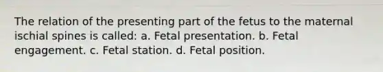 The relation of the presenting part of the fetus to the maternal ischial spines is called: a. Fetal presentation. b. Fetal engagement. c. Fetal station. d. Fetal position.