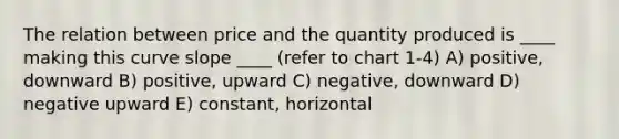 The relation between price and the quantity produced is ____ making this curve slope ____ (refer to chart 1-4) A) positive, downward B) positive, upward C) negative, downward D) negative upward E) constant, horizontal