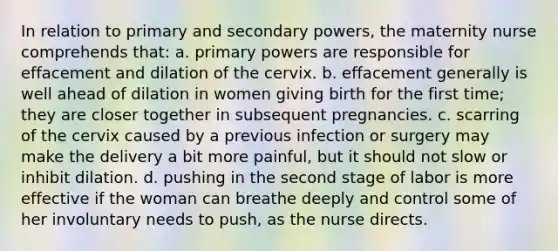 In relation to primary and secondary powers, the maternity nurse comprehends that: a. primary powers are responsible for effacement and dilation of the cervix. b. effacement generally is well ahead of dilation in women giving birth for the first time; they are closer together in subsequent pregnancies. c. scarring of the cervix caused by a previous infection or surgery may make the delivery a bit more painful, but it should not slow or inhibit dilation. d. pushing in the second stage of labor is more effective if the woman can breathe deeply and control some of her involuntary needs to push, as the nurse directs.