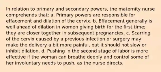 In relation to primary and secondary powers, the maternity nurse comprehends that: a. Primary powers are responsible for effacement and dilation of the cervix. b. Effacement generally is well ahead of dilation in women giving birth for the first time; they are closer together in subsequent pregnancies. c. Scarring of the cervix caused by a previous infection or surgery may make the delivery a bit more painful, but it should not slow or inhibit dilation. d. Pushing in the second stage of labor is more effective if the woman can breathe deeply and control some of her involuntary needs to push, as the nurse directs.