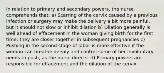 In relation to primary and secondary powers, the nurse comprehends that: a) Scarring of the cervix caused by a previous infection or surgery may make the delivery a bit more painful, but it should not slow or inhibit dilation b) Dilation generally is well ahead of effacement in the woman giving birth for the first time; they are closer together in subsequent pregnancies c) Pushing in the second stage of labor is more effective if the woman can breathe deeply and control some of her involuntary needs to push, as the nurse directs. d) Primary powers are responsible for effacement and the dilation of the cervix