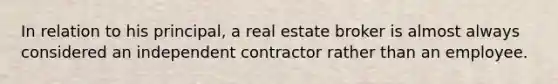 In relation to his principal, a real estate broker is almost always considered an independent contractor rather than an employee.