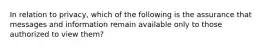 In relation to privacy, which of the following is the assurance that messages and information remain available only to those authorized to view them?