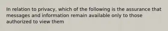 In relation to privacy, which of the following is the assurance that messages and information remain available only to those authorized to view them