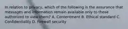 In relation to privacy, which of the following is the assurance that messages and information remain available only to those authorized to view them? A. Contentment B. Ethical standard C. Confidentiality D. Firewall security