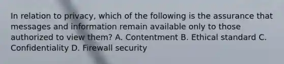 In relation to privacy, which of the following is the assurance that messages and information remain available only to those authorized to view them? A. Contentment B. Ethical standard C. Confidentiality D. Firewall security