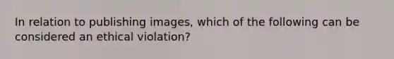 In relation to publishing images, which of the following can be considered an ethical violation?