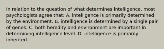 In relation to the question of what determines intelligence, most psychologists agree that: A. intelligence is primarily determined by the environment. B. intelligence is determined by a single pair of genes. C. both heredity and environment are important in determining intelligence level. D. intelligence is primarily inherited.