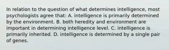 In relation to the question of what determines intelligence, most psychologists agree that: A. intelligence is primarily determined by the environment. B. both heredity and environment are important in determining intelligence level. C. intelligence is primarily inherited. D. intelligence is determined by a single pair of genes.