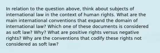 In relation to the question above, think about subjects of international law in the context of human rights. What are the main international conventions that expand the domain of international law? Which one of these documents is considered as soft law? Why? What are positive rights versus negative rights? Why are the conventions that codify these rights not considered as soft law?