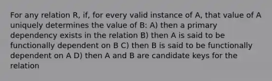 For any relation R, if, for every valid instance of A, that value of A uniquely determines the value of B: A) then a primary dependency exists in the relation B) then A is said to be functionally dependent on B C) then B is said to be functionally dependent on A D) then A and B are candidate keys for the relation