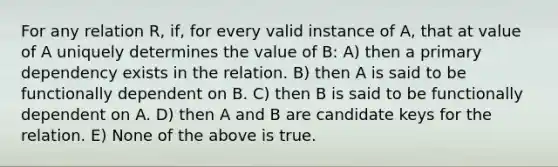 For any relation R, if, for every valid instance of A, that at value of A uniquely determines the value of B: A) then a primary dependency exists in the relation. B) then A is said to be functionally dependent on B. C) then B is said to be functionally dependent on A. D) then A and B are candidate keys for the relation. E) None of the above is true.