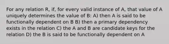 For any relation R, if, for every valid instance of A, that value of A uniquely determines the value of B: A) then A is said to be functionally dependent on B B) then a primary dependency exists in the relation C) the A and B are candidate keys for the relation D) the B is said to be functionally dependent on A