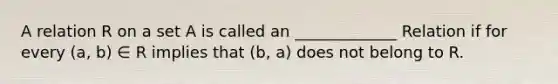 A relation R on a set A is called an _____________ Relation if for every (a, b) ∈ R implies that (b, a) does not belong to R.