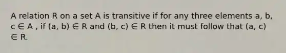 A relation R on a set A is transitive if for any three elements a, b, c ∈ A , if (a, b) ∈ R and (b, c) ∈ R then it must follow that (a, c) ∈ R.