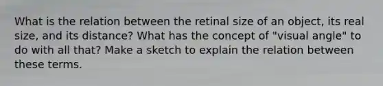 What is the relation between the retinal size of an object, its real size, and its distance? What has the concept of "visual angle" to do with all that? Make a sketch to explain the relation between these terms.