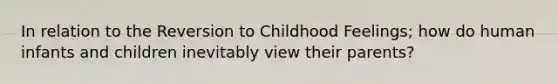 In relation to the Reversion to Childhood Feelings; how do human infants and children inevitably view their parents?