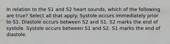 In relation to the S1 and S2 heart sounds, which of the following are true? Select all that apply. Systole occurs immediately prior to S1. Diastole occurs between S2 and S1. S2 marks the end of systole. Systole occurs between S1 and S2. S1 marks the end of diastole.