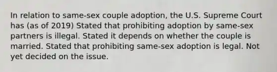 In relation to same-sex couple adoption, the U.S. Supreme Court has (as of 2019) Stated that prohibiting adoption by same-sex partners is illegal. Stated it depends on whether the couple is married. Stated that prohibiting same-sex adoption is legal. Not yet decided on the issue.