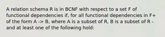 A relation schema R is in BCNF with respect to a set F of functional dependencies if, for all functional dependencies in F+ of the form A -> B, where A is a subset of R, B is a subset of R - and at least one of the following hold: