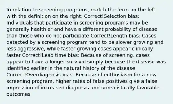 In relation to screening programs, match the term on the left with the definition on the right: Correct!Selection bias: Individuals that participate in screening programs may be generally healthier and have a different probability of disease than those who do not participate Correct!Length bias: Cases detected by a screening program tend to be slower growing and less aggressive, while faster growing cases appear clinically faster Correct!Lead time bias: Because of screening, cases appear to have a longer survival simply because the disease was identified earlier in the natural history of the disease Correct!Overdiagnosis bias: Because of enthusiasm for a new screening program, higher rates of false positives give a false impression of increased diagnosis and unrealistically favorable outcomes