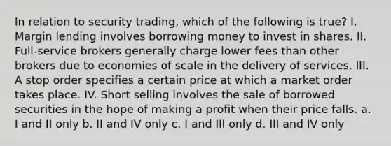 In relation to security trading, which of the following is true? I. Margin lending involves borrowing money to invest in shares. II. Full-service brokers generally charge lower fees than other brokers due to economies of scale in the delivery of services. III. A stop order specifies a certain price at which a market order takes place. IV. Short selling involves the sale of borrowed securities in the hope of making a profit when their price falls. a. I and II only b. II and IV only c. I and III only d. III and IV only