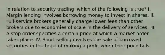 In relation to security trading, which of the following is true? I. Margin lending involves borrowing money to invest in shares. II. Full-service brokers generally charge lower fees than other brokers due to economies of scale in the delivery of services. III. A stop order specifies a certain price at which a market order takes place. IV. Short selling involves the sale of borrowed securities in the hope of making a profit when their price falls.