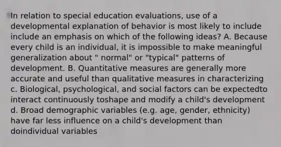 In relation to special education evaluations, use of a developmental explanation of behavior is most likely to include include an emphasis on which of the following ideas? A. Because every child is an individual, it is impossible to make meaningful generalization about " normal" or "typical" patterns of development. B. Quantitative measures are generally more accurate and useful than qualitative measures in characterizing c. Biological, psychological, and social factors can be expectedto interact continuously toshape and modify a child's development d. Broad demographic variables (e.g. age, gender, ethnicity) have far less influence on a child's development than doindividual variables