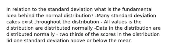 In relation to the standard deviation what is the fundamental idea behind the normal distribution? -Many standard deviation cakes exist throughout the distribution - All values is the distribution are distributed normally -Data in the distribution are distributed normally - two thirds of the scores in the distribution lid one standard deviation above or below the mean