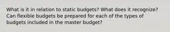 What is it in relation to static budgets? What does it recognize? Can flexible budgets be prepared for each of the types of budgets included in the master budget?