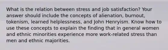 What is the relation between stress and job satisfaction? Your answer should include the concepts of alienation, burnout, tokenism, learned helplessness, and John Henryism. Know how to use these concepts to explain the finding that in general women and ethnic minorities experience more work-related stress than men and ethnic majorities.