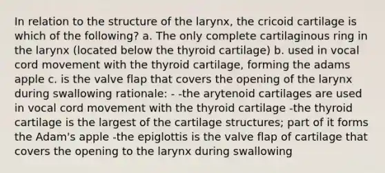 In relation to the structure of the larynx, the cricoid cartilage is which of the following? a. The only complete cartilaginous ring in the larynx (located below the thyroid cartilage) b. used in vocal cord movement with the thyroid cartilage, forming the adams apple c. is the valve flap that covers the opening of the larynx during swallowing rationale: - -the arytenoid cartilages are used in vocal cord movement with the thyroid cartilage -the thyroid cartilage is the largest of the cartilage structures; part of it forms the Adam's apple -the epiglottis is the valve flap of cartilage that covers the opening to the larynx during swallowing