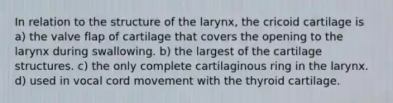 In relation to the structure of the larynx, the cricoid cartilage is a) the valve flap of cartilage that covers the opening to the larynx during swallowing. b) the largest of the cartilage structures. c) the only complete cartilaginous ring in the larynx. d) used in vocal cord movement with the thyroid cartilage.