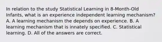 In relation to the study Statistical Learning in 8-Month-Old Infants, what is an experience independent learning mechanism? A. A learning mechanism the depends on experience. B. A learning mechanism that is innately specified. C. Statistical learning. D. All of the answers are correct.