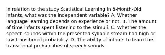 In relation to the study Statistical Learning in 8-Month-Old Infants, what was the independent variable? A. Whether language learning depends on experience or not. B. The amount of time infants spent listening to the stimuli. C. Whether the speech sounds within the presented syllable stream had high or low transitional probability. D. The ability of infants to learn the transitional probabilities of speech sounds