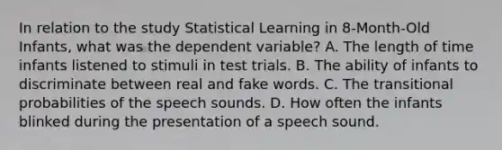 In relation to the study Statistical Learning in 8-Month-Old Infants, what was the dependent variable? A. The length of time infants listened to stimuli in test trials. B. The ability of infants to discriminate between real and fake words. C. The transitional probabilities of the speech sounds. D. How often the infants blinked during the presentation of a speech sound.