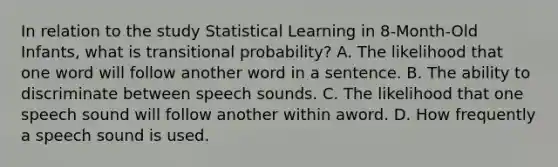 In relation to the study Statistical Learning in 8-Month-Old Infants, what is transitional probability? A. The likelihood that one word will follow another word in a sentence. B. The ability to discriminate between speech sounds. C. The likelihood that one speech sound will follow another within aword. D. How frequently a speech sound is used.