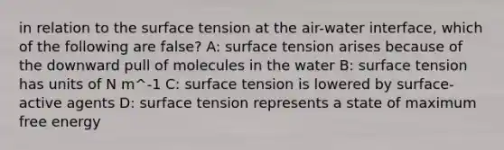 in relation to the surface tension at the air-water interface, which of the following are false? A: surface tension arises because of the downward pull of molecules in the water B: surface tension has units of N m^-1 C: surface tension is lowered by surface-active agents D: surface tension represents a state of maximum free energy