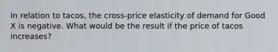 In relation to tacos, the cross-price elasticity of demand for Good X is negative. What would be the result if the price of tacos increases?