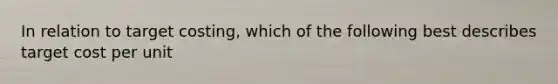 In relation to target costing, which of the following best describes target cost per unit