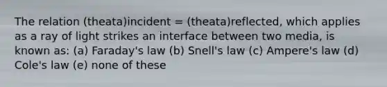 The relation (theata)incident = (theata)reflected, which applies as a ray of light strikes an interface between two media, is known as: (a) Faraday's law (b) Snell's law (c) Ampere's law (d) Cole's law (e) none of these