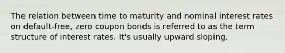 The relation between time to maturity and nominal interest rates on default-free, zero coupon bonds is referred to as the term structure of interest rates. It's usually upward sloping.