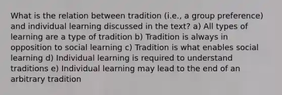 What is the relation between tradition (i.e., a group preference) and individual learning discussed in the text? a) All types of learning are a type of tradition b) Tradition is always in opposition to social learning c) Tradition is what enables social learning d) Individual learning is required to understand traditions e) Individual learning may lead to the end of an arbitrary tradition