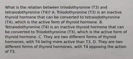 What is the relation between triiodothyronine (T3) and tetraiodothyronine (T4)? A. Triiodothyronine (T3) is an inactive thyroid hormone that can be converted to tetraiodothyronine (T4), which is the active form of thyroid hormone. B. Tetraiodothyronine (T4) is an inactive thyroid hormone that can be converted to Triiodothyronine (T3), which is the active form of thyroid hormone. C. They are two different forms of thyroid hormones, with T4 being more active than T3. D. They are two different forms of thyroid hormones, with T4 opposing the action of T3.