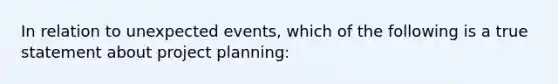 In relation to unexpected events, which of the following is a true statement about project planning: