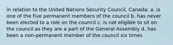 in relation to the United Nations Security Council, Canada: a. is one of the five permanent members of the council b. has never been elected to a role on the council c. is not eligible to sit on the council as they are a part of the General Assembly d. has been a non-permanent member of the council six times