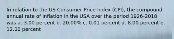 In relation to the US Consumer Price Index (CPI), the compound annual rate of inflation in the USA over the period 1926-2018 was a. 3.00 percent b. 20.00% c. 0.01 percent d. 8.00 percent e. 12.00 percent