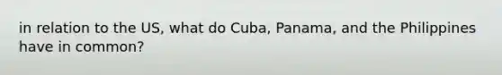 in relation to the US, what do Cuba, Panama, and the Philippines have in common?